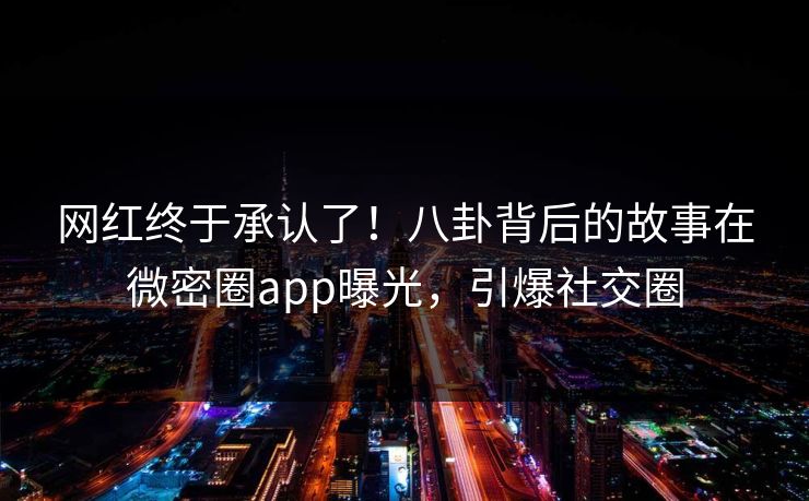 网红终于承认了！八卦背后的故事在微密圈app曝光，引爆社交圈