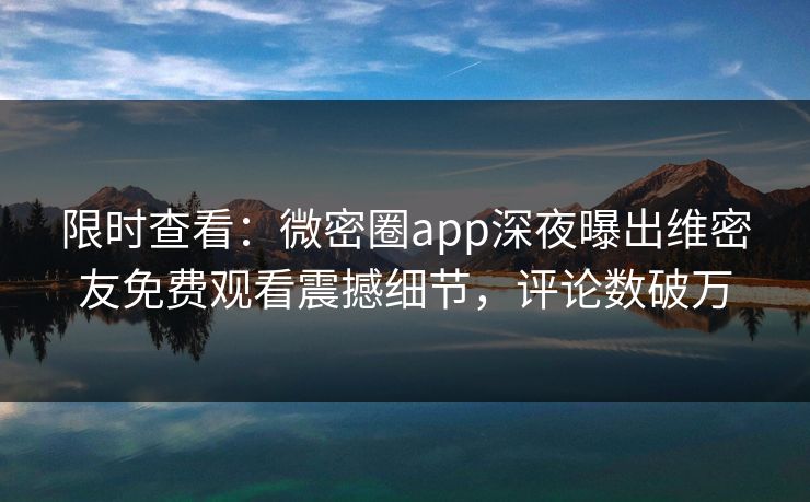 限时查看：微密圈app深夜曝出维密友免费观看震撼细节，评论数破万