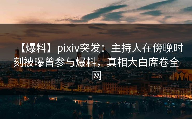 【爆料】pixiv突发：主持人在傍晚时刻被曝曾参与爆料，真相大白席卷全网