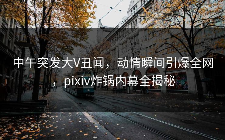 中午突发大V丑闻，动情瞬间引爆全网，pixiv炸锅内幕全揭秘