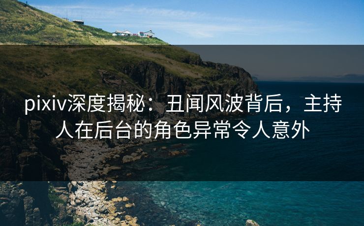 pixiv深度揭秘：丑闻风波背后，主持人在后台的角色异常令人意外