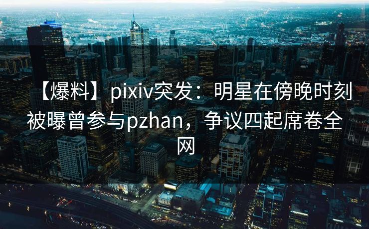 【爆料】pixiv突发：明星在傍晚时刻被曝曾参与pzhan，争议四起席卷全网