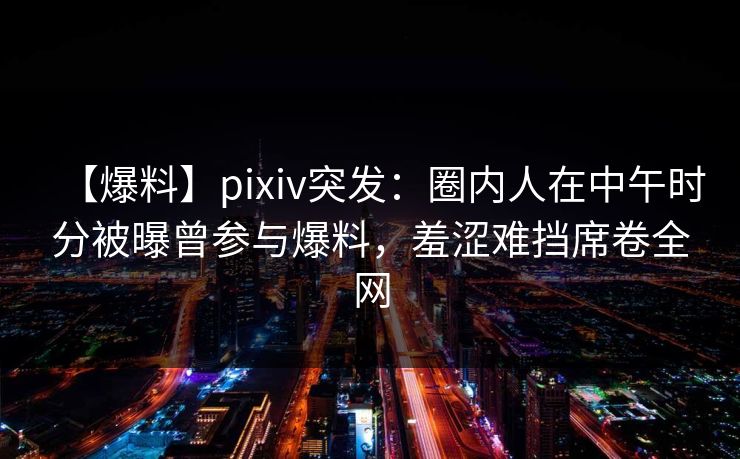 【爆料】pixiv突发：圈内人在中午时分被曝曾参与爆料，羞涩难挡席卷全网