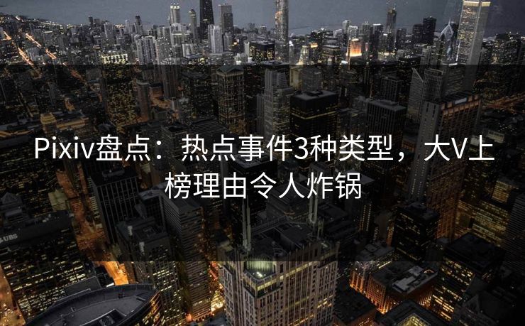 Pixiv盘点：热点事件3种类型，大V上榜理由令人炸锅