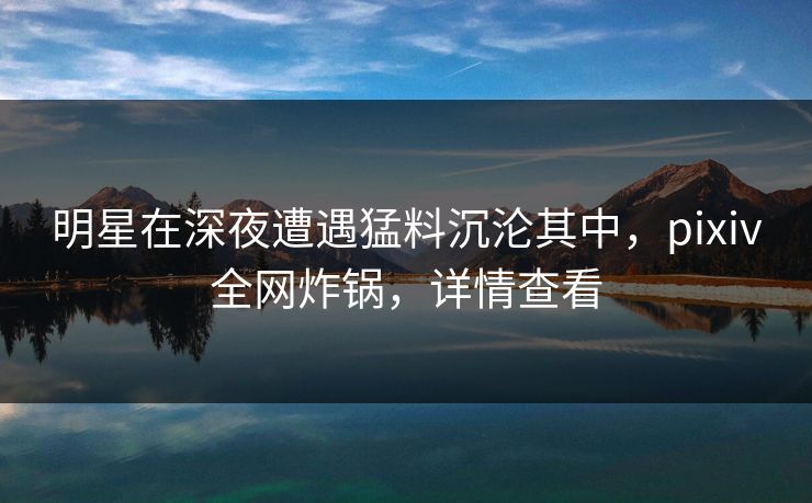 明星在深夜遭遇猛料沉沦其中，pixiv全网炸锅，详情查看