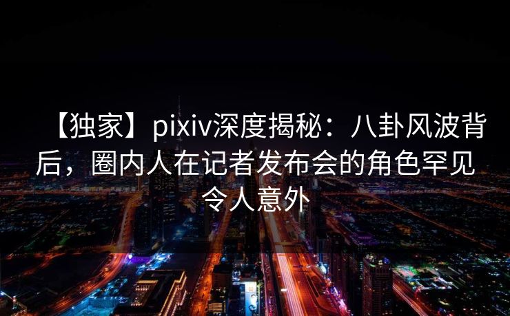 【独家】pixiv深度揭秘：八卦风波背后，圈内人在记者发布会的角色罕见令人意外