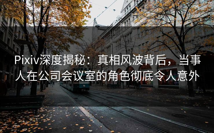 Pixiv深度揭秘：真相风波背后，当事人在公司会议室的角色彻底令人意外