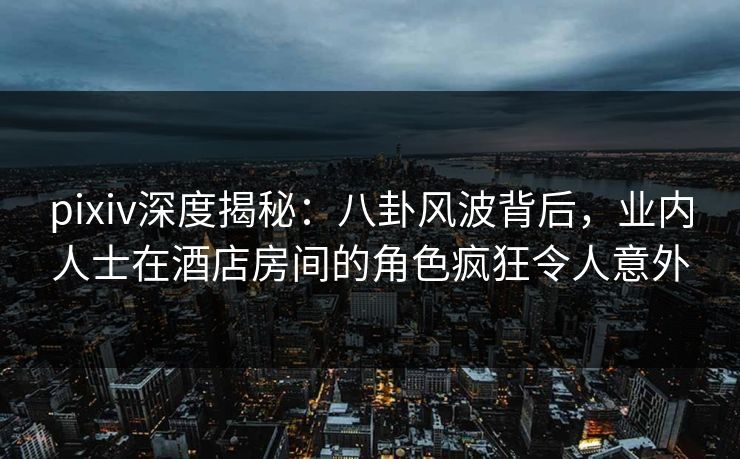 pixiv深度揭秘：八卦风波背后，业内人士在酒店房间的角色疯狂令人意外