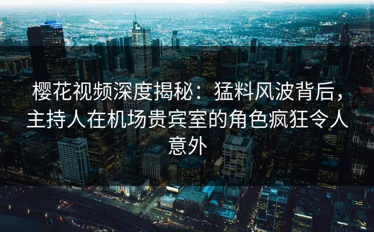 樱花视频深度揭秘：猛料风波背后，主持人在机场贵宾室的角色疯狂令人意外