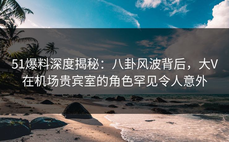 51爆料深度揭秘：八卦风波背后，大V在机场贵宾室的角色罕见令人意外