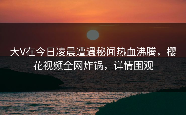 大V在今日凌晨遭遇秘闻热血沸腾，樱花视频全网炸锅，详情围观