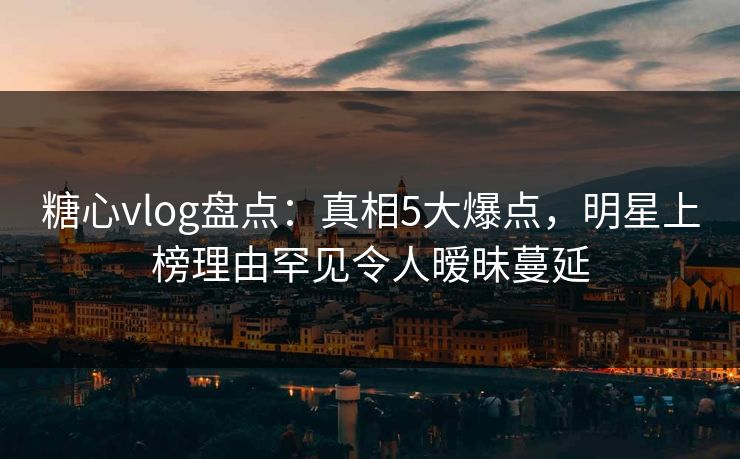 糖心vlog盘点：真相5大爆点，明星上榜理由罕见令人暧昧蔓延