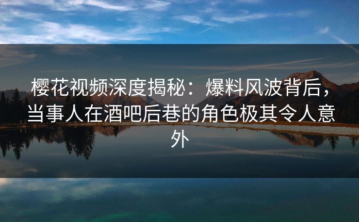 樱花视频深度揭秘：爆料风波背后，当事人在酒吧后巷的角色极其令人意外