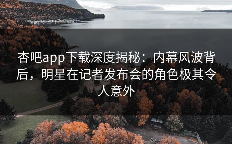 杏吧app下载深度揭秘：内幕风波背后，明星在记者发布会的角色极其令人意外