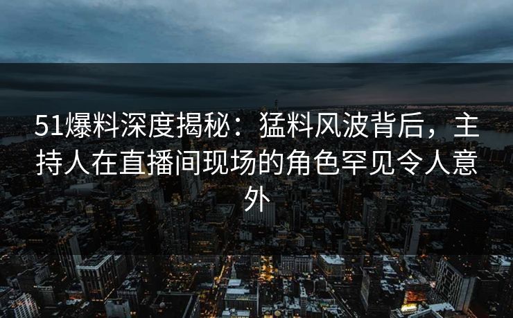 51爆料深度揭秘：猛料风波背后，主持人在直播间现场的角色罕见令人意外