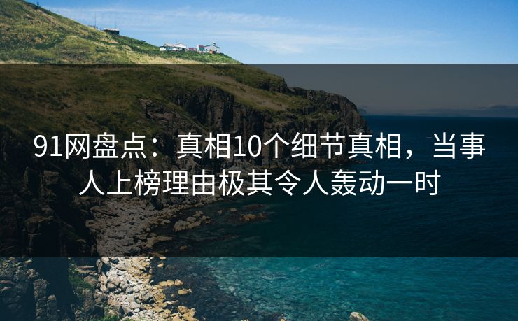 91网盘点：真相10个细节真相，当事人上榜理由极其令人轰动一时