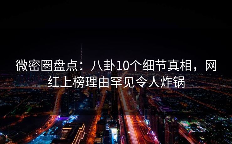 微密圈盘点：八卦10个细节真相，网红上榜理由罕见令人炸锅