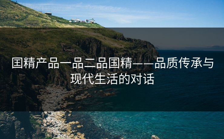 囯精产品一品二品国精——品质传承与现代生活的对话