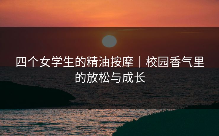 四个女学生的精油按摩｜校园香气里的放松与成长
