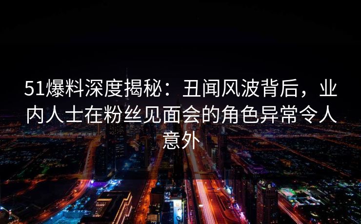 51爆料深度揭秘：丑闻风波背后，业内人士在粉丝见面会的角色异常令人意外