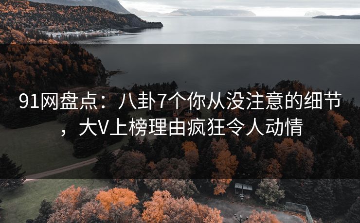 91网盘点：八卦7个你从没注意的细节，大V上榜理由疯狂令人动情