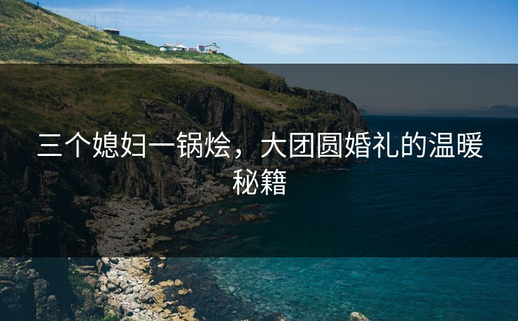 三个媳妇一锅烩，大团圆婚礼的温暖秘籍