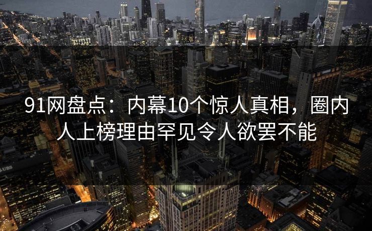 91网盘点：内幕10个惊人真相，圈内人上榜理由罕见令人欲罢不能