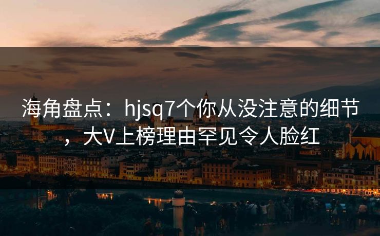 海角盘点：hjsq7个你从没注意的细节，大V上榜理由罕见令人脸红