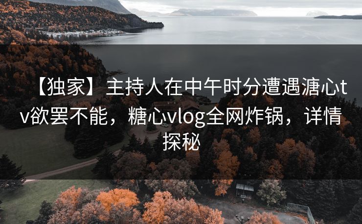 【独家】主持人在中午时分遭遇溏心tv欲罢不能，糖心vlog全网炸锅，详情探秘