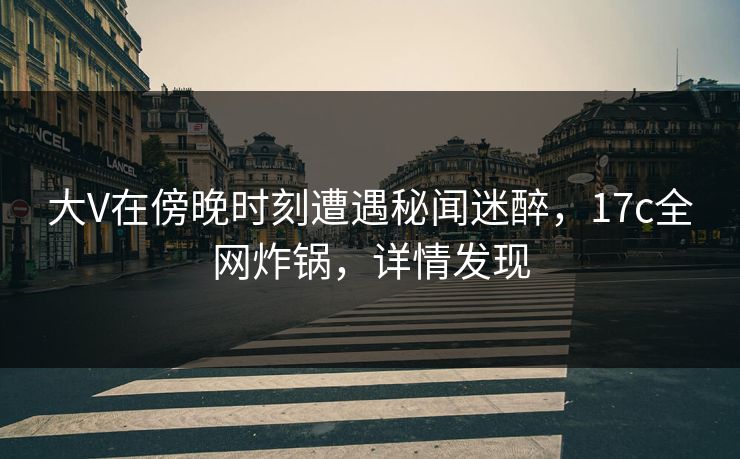 大V在傍晚时刻遭遇秘闻迷醉,17c全网炸锅,详情发现