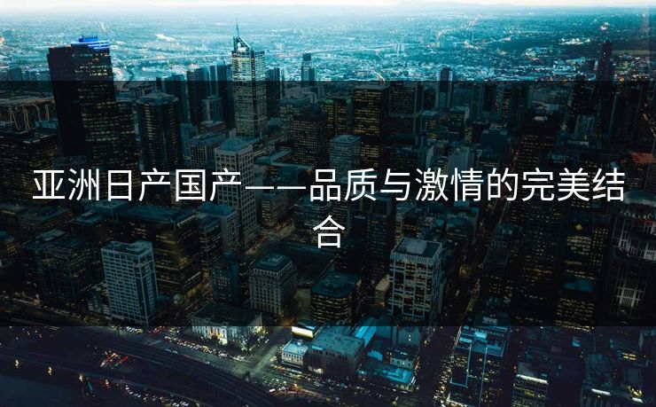 亚洲日产国产——品质与激情的完美结合
