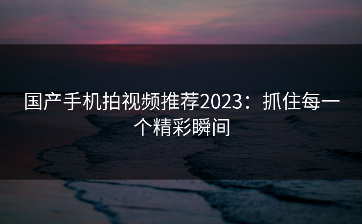 国产手机拍视频推荐2023：抓住每一个精彩瞬间