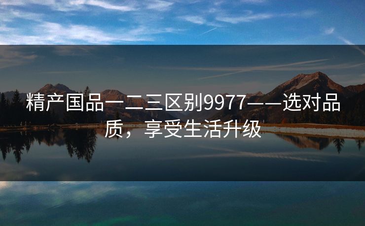 精产国品一二三区别9977——选对品质，享受生活升级