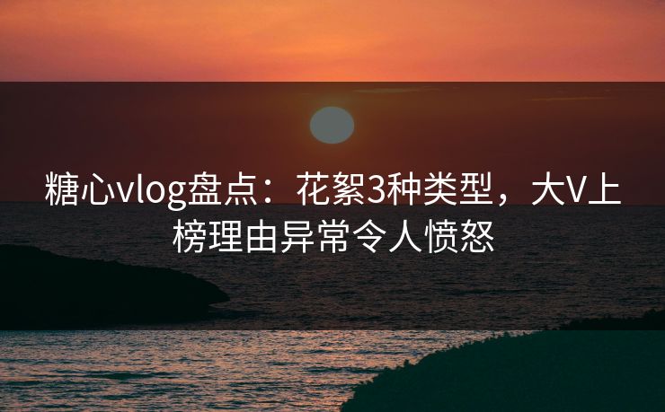 糖心vlog盘点：花絮3种类型，大V上榜理由异常令人愤怒