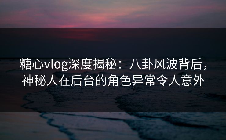 糖心vlog深度揭秘：八卦风波背后，神秘人在后台的角色异常令人意外