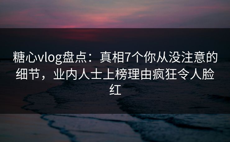 糖心vlog盘点：真相7个你从没注意的细节，业内人士上榜理由疯狂令人脸红