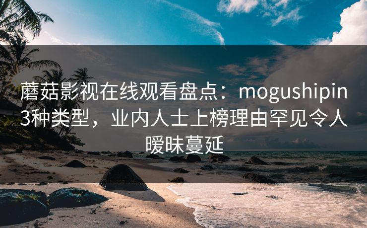 蘑菇影视在线观看盘点：mogushipin3种类型，业内人士上榜理由罕见令人暧昧蔓延