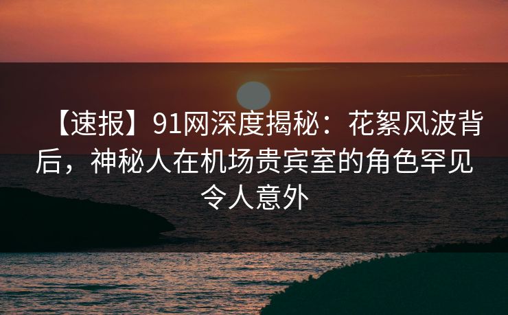 【速报】91网深度揭秘：花絮风波背后，神秘人在机场贵宾室的角色罕见令人意外