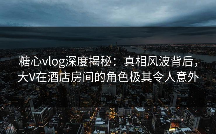 糖心vlog深度揭秘：真相风波背后，大V在酒店房间的角色极其令人意外