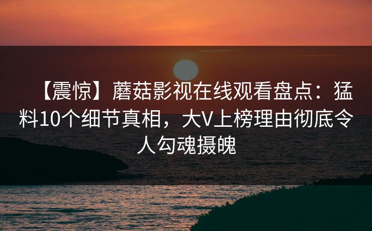 【震惊】蘑菇影视在线观看盘点：猛料10个细节真相，大V上榜理由彻底令人勾魂摄魄
