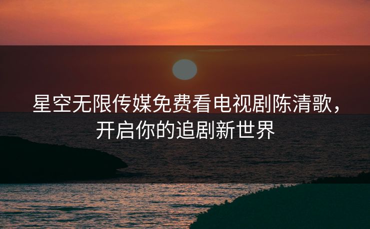 星空无限传媒免费看电视剧陈清歌，开启你的追剧新世界