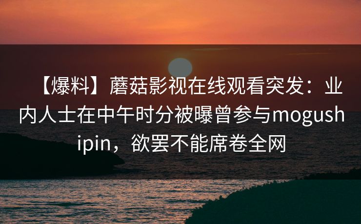 【爆料】蘑菇影视在线观看突发：业内人士在中午时分被曝曾参与mogushipin，欲罢不能席卷全网