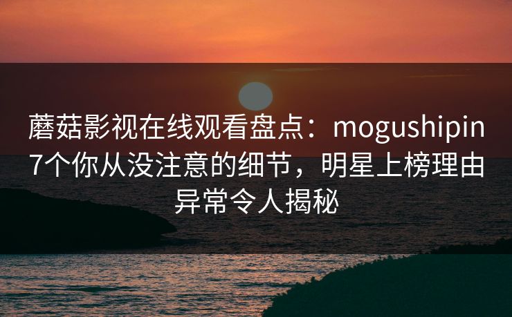 蘑菇影视在线观看盘点：mogushipin7个你从没注意的细节，明星上榜理由异常令人揭秘