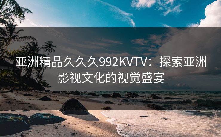 亚洲精品久久久992KVTV：探索亚洲影视文化的视觉盛宴