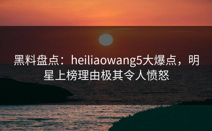 黑料盘点：heiliaowang5大爆点，明星上榜理由极其令人愤怒