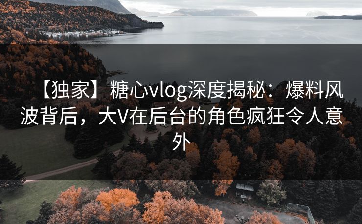 【独家】糖心vlog深度揭秘：爆料风波背后，大V在后台的角色疯狂令人意外