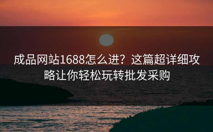 成品网站1688怎么进？这篇超详细攻略让你轻松玩转批发采购