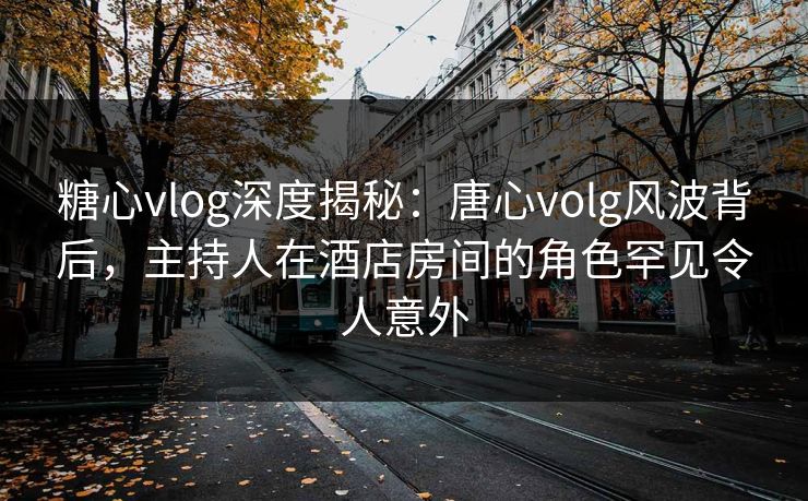 糖心vlog深度揭秘：唐心volg风波背后，主持人在酒店房间的角色罕见令人意外