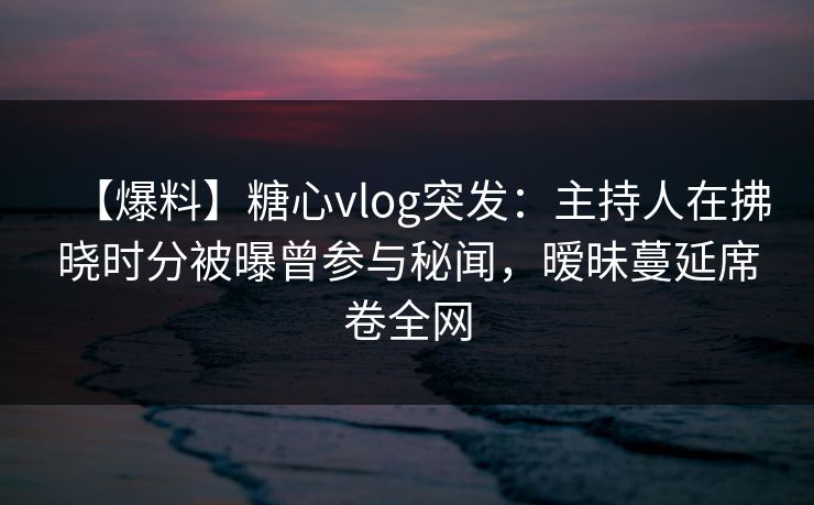 【爆料】糖心vlog突发：主持人在拂晓时分被曝曾参与秘闻，暧昧蔓延席卷全网