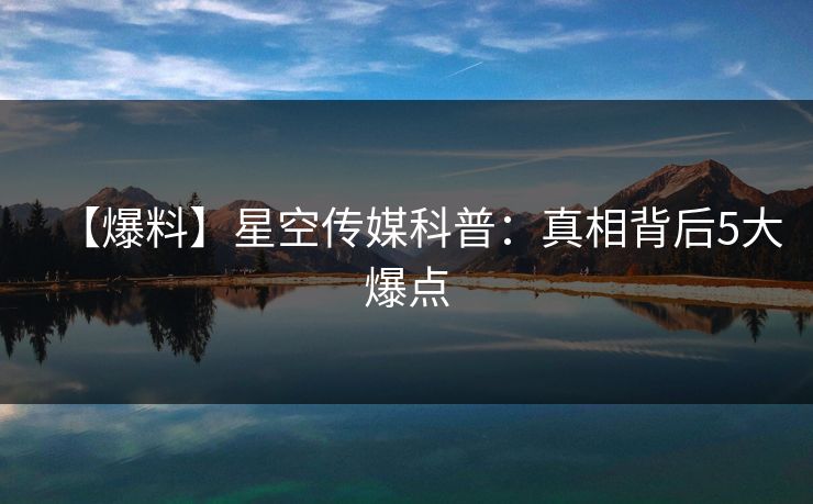 【爆料】星空传媒科普：真相背后5大爆点